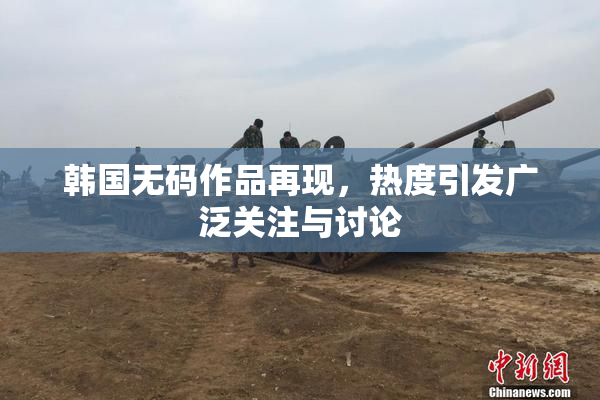 韩国无码作品再现，热度引发广泛关注与讨论