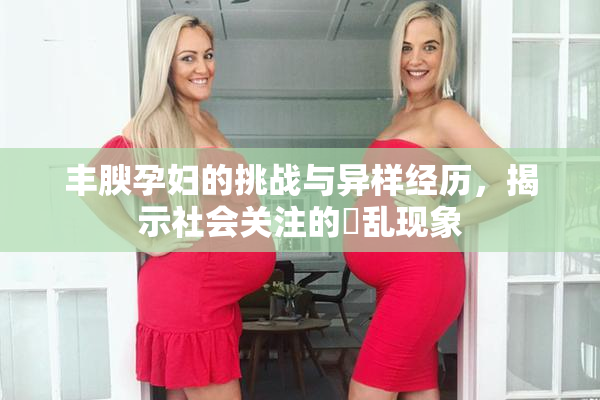 丰腴孕妇的挑战与异样经历，揭示社会关注的婬乱现象