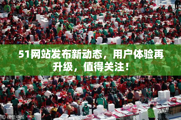 51网站发布新动态，用户体验再升级，值得关注！