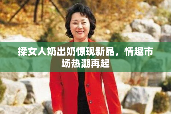 揉女人奶出奶惊现新品，情趣市场热潮再起