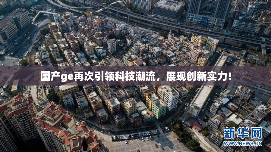 国产ge再次引领科技潮流，展现创新实力！