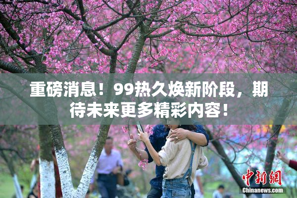 重磅消息！99热久焕新阶段，期待未来更多精彩内容！