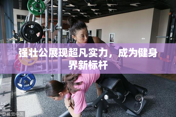 强壮公展现超凡实力，成为健身界新标杆