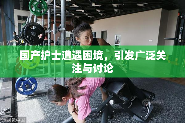 国产护士遭遇困境，引发广泛关注与讨论