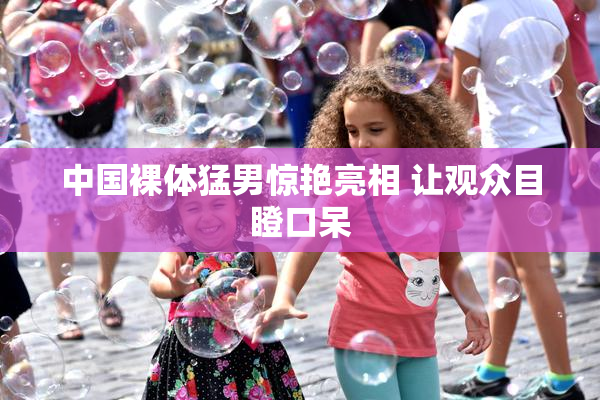中国裸体猛男惊艳亮相 让观众目瞪口呆
