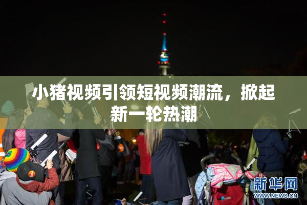 小猪视频引领短视频潮流，掀起新一轮热潮