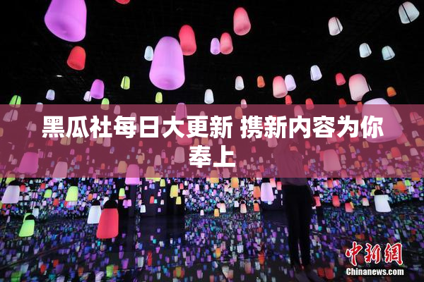 黑瓜社每日大更新 携新内容为你奉上