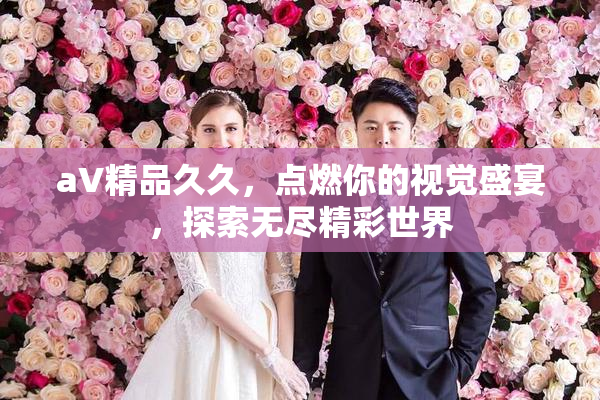 aV精品久久，点燃你的视觉盛宴，探索无尽精彩世界