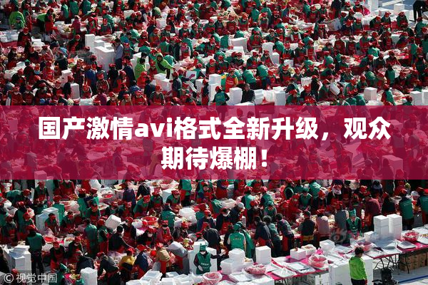 国产激情avi格式全新升级，观众期待爆棚！