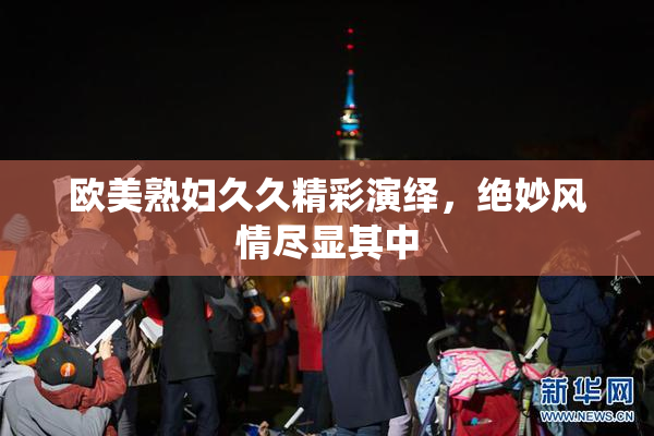 欧美熟妇久久精彩演绎，绝妙风情尽显其中