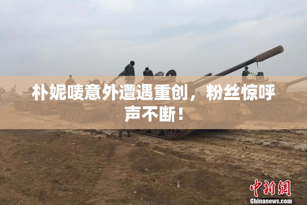 朴妮唛意外遭遇重创，粉丝惊呼声不断！