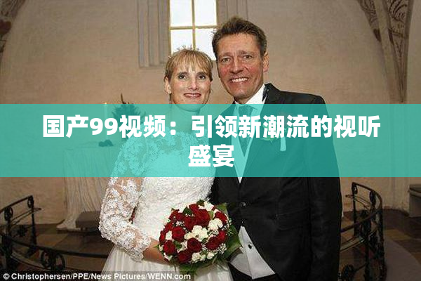 国产99视频：引领新潮流的视听盛宴