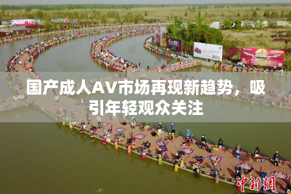 国产成人AV市场再现新趋势，吸引年轻观众关注