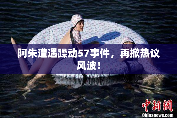 阿朱遭遇躁动57事件，再掀热议风波！