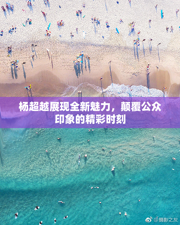 杨超越展现全新魅力，颠覆公众印象的精彩时刻