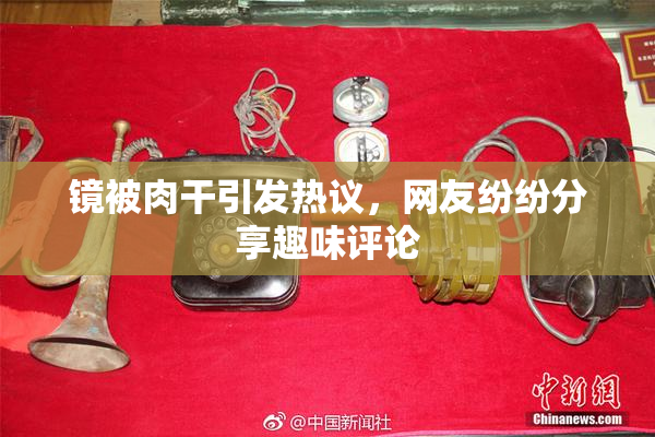 镜被肉干引发热议，网友纷纷分享趣味评论