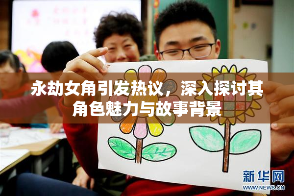 永劫女角引发热议，深入探讨其角色魅力与故事背景