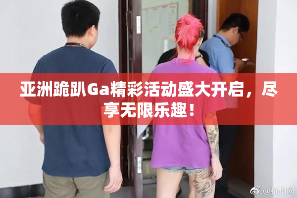 亚洲跪趴Ga精彩活动盛大开启，尽享无限乐趣！