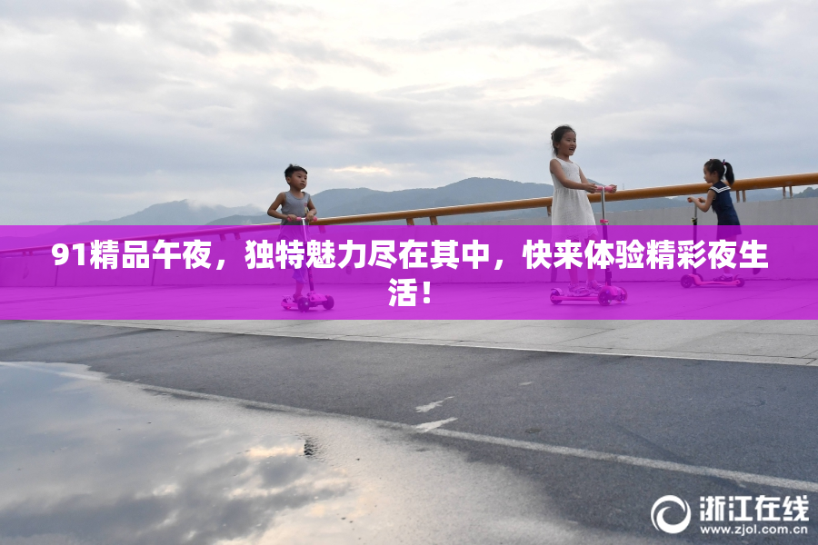 91精品午夜，独特魅力尽在其中，快来体验精彩夜生活！