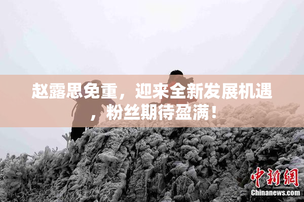 赵露思免重，迎来全新发展机遇，粉丝期待盈满！
