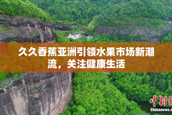 久久香蕉亚洲引领水果市场新潮流，关注健康生活