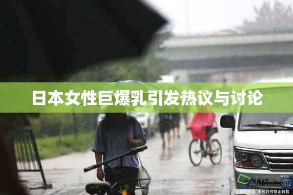 日本女性巨爆乳引发热议与讨论