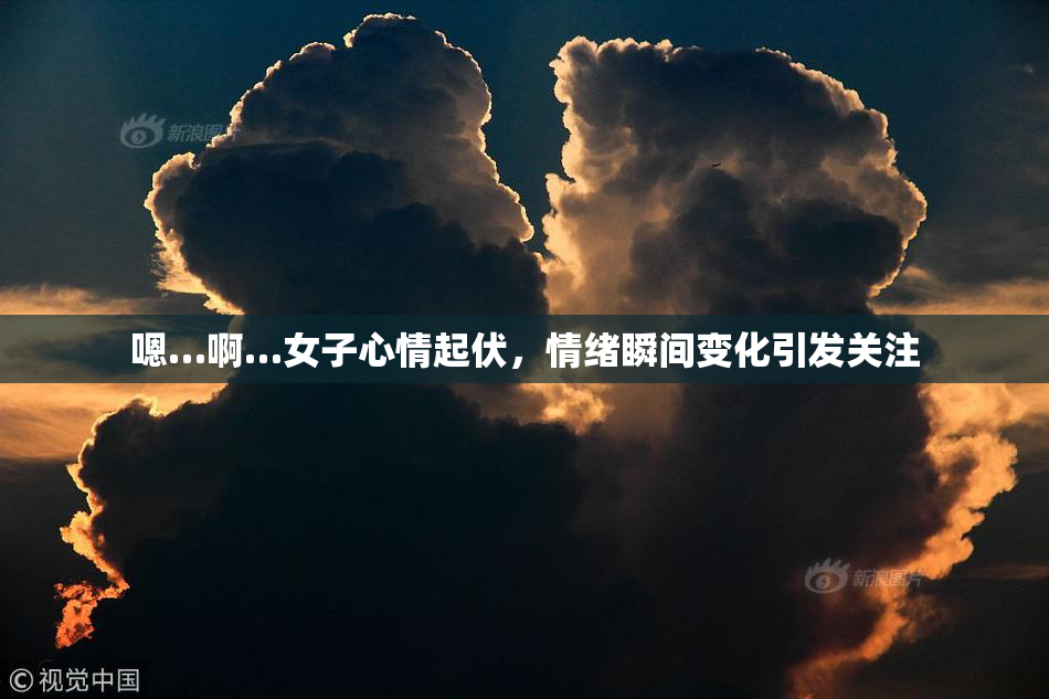 嗯…啊…女子心情起伏，情绪瞬间变化引发关注