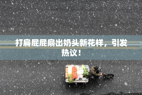 打扁屁屁扇出奶头新花样，引发热议！