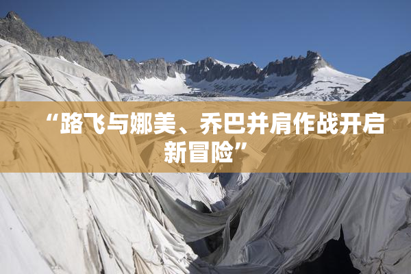 “路飞与娜美、乔巴并肩作战开启新冒险”