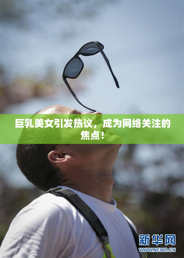 巨乳美女引发热议，成为网络关注的焦点！