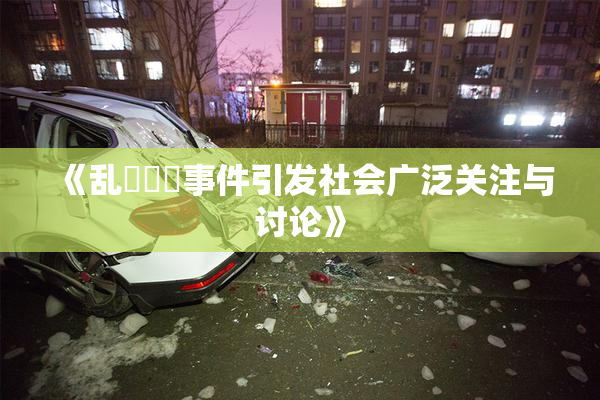 《乱婬妺妺事件引发社会广泛关注与讨论》