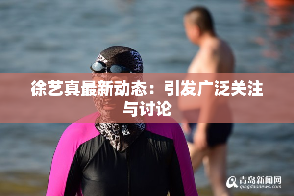 徐艺真最新动态：引发广泛关注与讨论