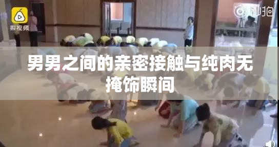 男男之间的亲密接触与纯肉无掩饰瞬间
