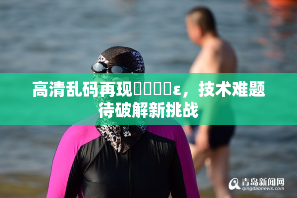 高清乱码再现❌‌❌‌ε，技术难题待破解新挑战