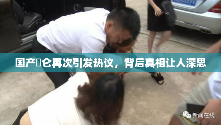 国产婬仑再次引发热议，背后真相让人深思
