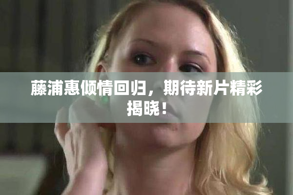 藤浦惠倾情回归，期待新片精彩揭晓！