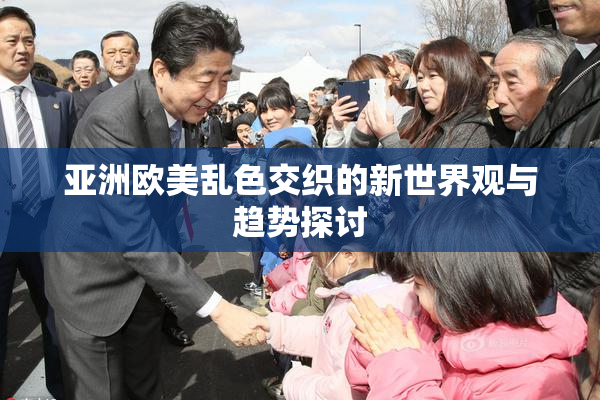 亚洲欧美乱色交织的新世界观与趋势探讨