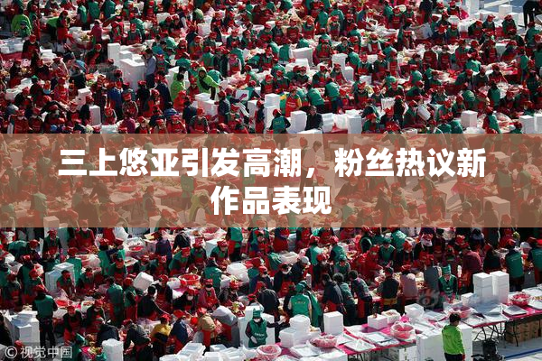 三上悠亚引发高潮，粉丝热议新作品表现