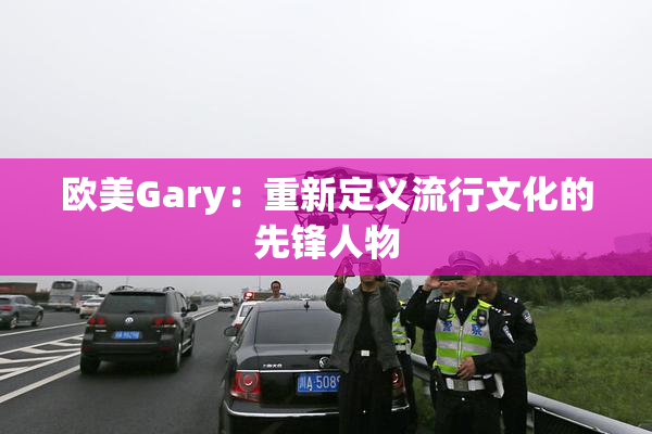 欧美Gary：重新定义流行文化的先锋人物