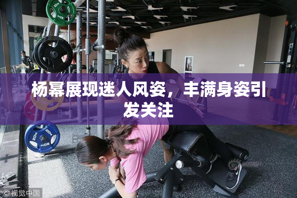 杨幂展现迷人风姿，丰满身姿引发关注