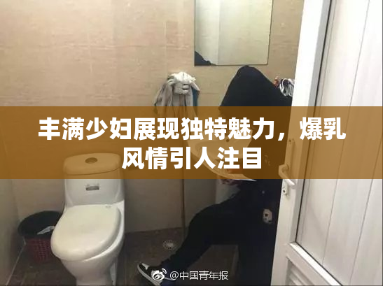 丰满少妇展现独特魅力，爆乳风情引人注目