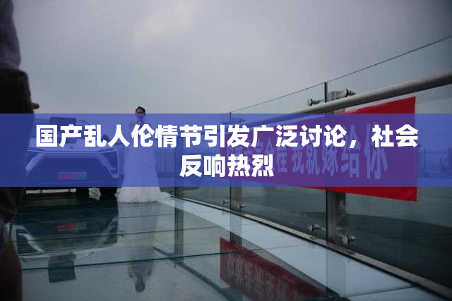 国产乱人伦情节引发广泛讨论，社会反响热烈
