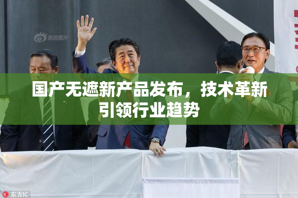 国产无遮新产品发布，技术革新引领行业趋势