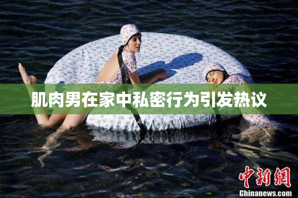 肌肉男在家中私密行为引发热议