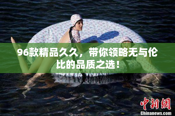 96款精品久久，带你领略无与伦比的品质之选！