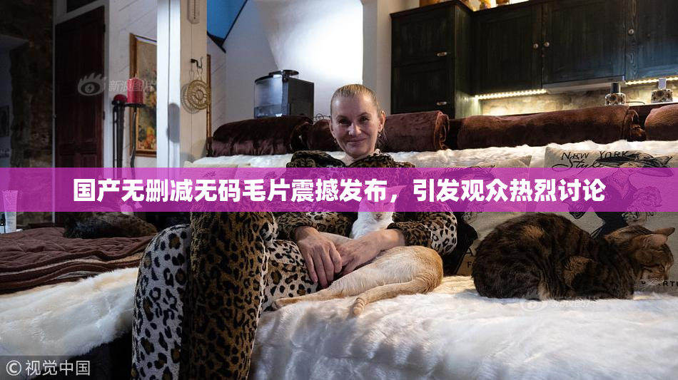 国产无删减无码毛片震撼发布，引发观众热烈讨论