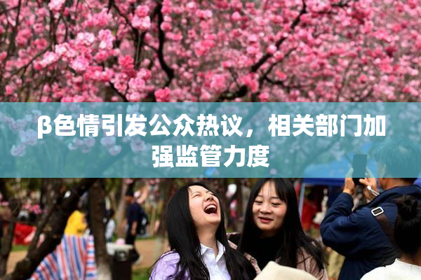 β色情引发公众热议，相关部门加强监管力度