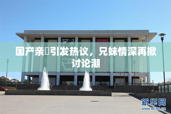 国产亲妺引发热议，兄妹情深再掀讨论潮