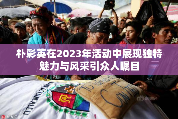 朴彩英在2023年活动中展现独特魅力与风采引众人瞩目