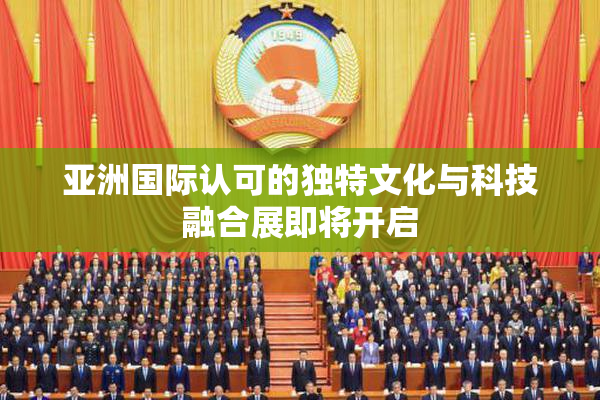 亚洲国际认可的独特文化与科技融合展即将开启